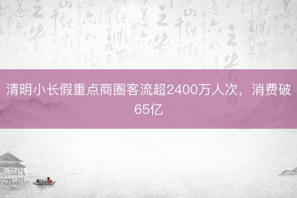 清明小长假重点商圈客流超2400万人次，消费破65亿