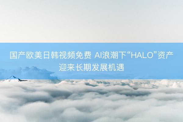 国产欧美日韩视频免费 AI浪潮下“HALO”资产迎来长期发展机遇