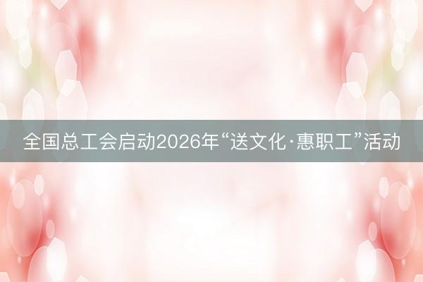 全国总工会启动2026年“送文化·惠职工”活动