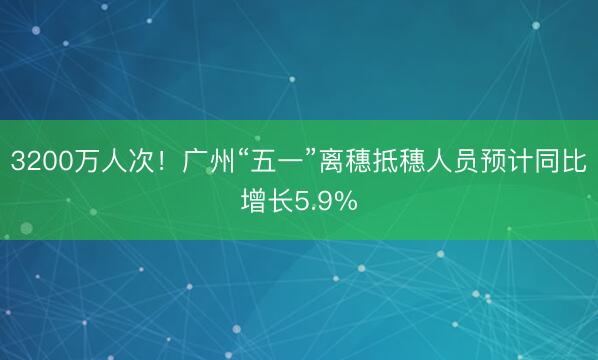 3200万人次！广州“五一”离穗抵穗人员预计同比增长5.9%