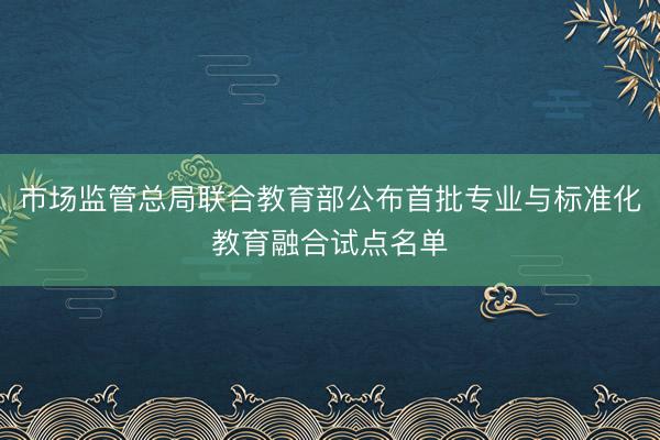 市场监管总局联合教育部公布首批专业与标准化教育融合试点名单