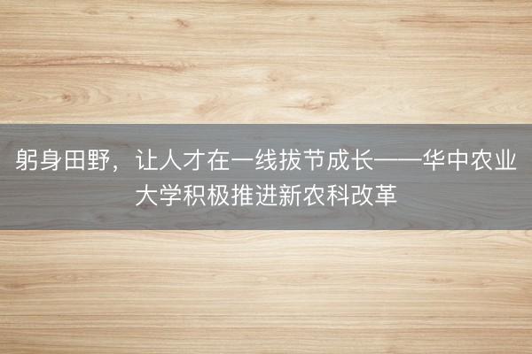 躬身田野，让人才在一线拔节成长——华中农业大学积极推进新农科改革