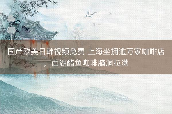 国产欧美日韩视频免费 上海坐拥逾万家咖啡店，西湖醋鱼咖啡脑洞拉满