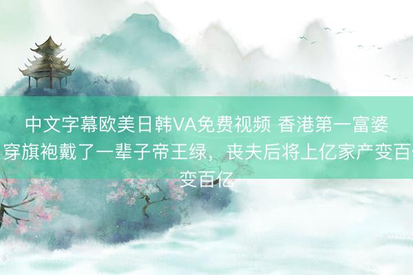 中文字幕欧美日韩VA免费视频 香港第一富婆，穿旗袍戴了一辈子帝王绿，丧夫后将上亿家产变百亿