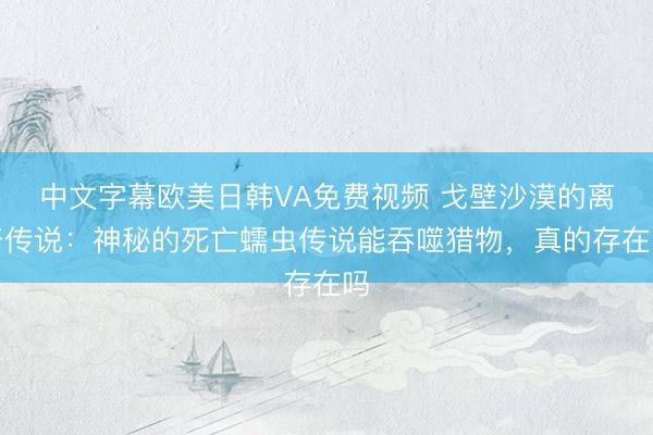 中文字幕欧美日韩VA免费视频 戈壁沙漠的离奇传说：神秘的死亡蠕虫传说能吞噬猎物，真的存在吗