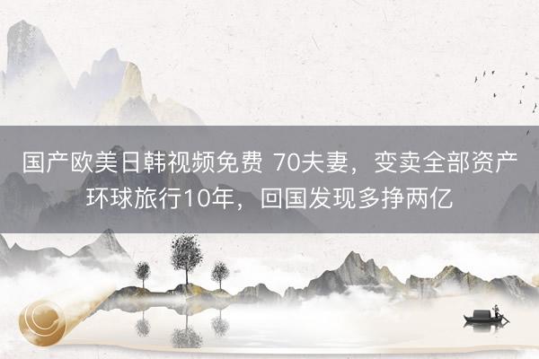 国产欧美日韩视频免费 70夫妻，变卖全部资产环球旅行10年，回国发现多挣两亿