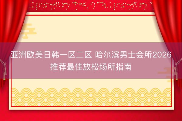 亚洲欧美日韩一区二区 哈尔滨男士会所2026推荐最佳放松场所指南
