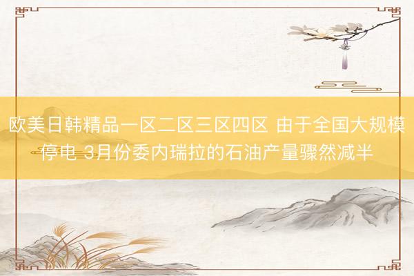 欧美日韩精品一区二区三区四区 由于全国大规模停电 3月份委内瑞拉的石油产量骤然减半