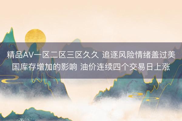 精品AV一区二区三区久久 追逐风险情绪盖过美国库存增加的影响 油价连续四个交易日上涨