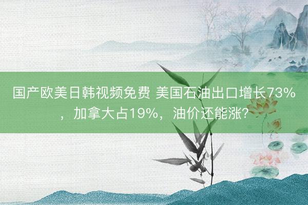国产欧美日韩视频免费 美国石油出口增长73%，加拿大占19%，油价还能涨？