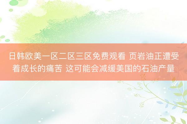 日韩欧美一区二区三区免费观看 页岩油正遭受着成长的痛苦 这可能会减缓美国的石油产量