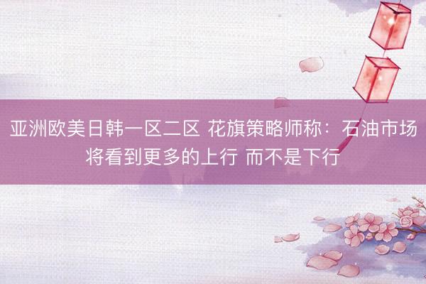 亚洲欧美日韩一区二区 花旗策略师称：石油市场将看到更多的上行 而不是下行