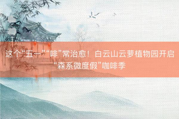 这个“五一”“啡”常治愈！白云山云萝植物园开启“森系微度假”咖啡季