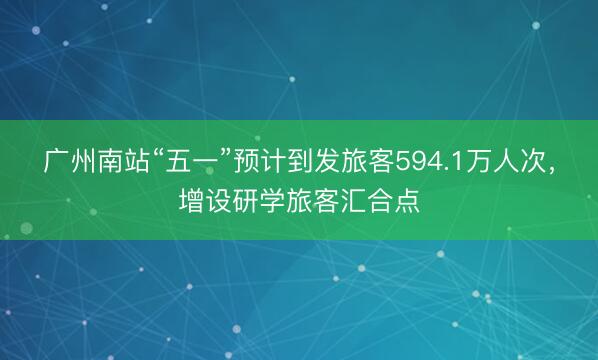 广州南站“五一”预计到发旅客594.1万人次，增设研学旅客汇合点