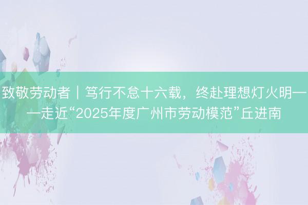 致敬劳动者｜笃行不怠十六载，终赴理想灯火明——走近“2025年度广州市劳动模范”丘进南