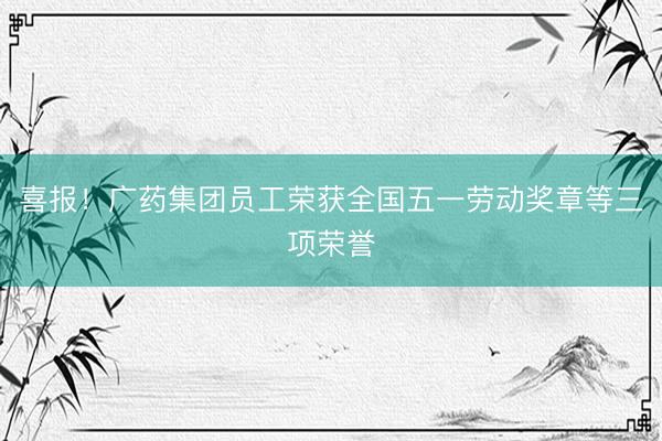 喜报！广药集团员工荣获全国五一劳动奖章等三项荣誉
