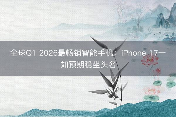 全球Q1 2026最畅销智能手机：iPhone 17一如预期稳坐头名