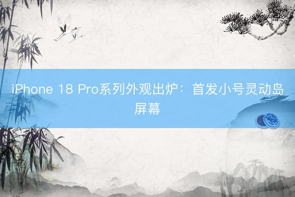 iPhone 18 Pro系列外观出炉：首发小号灵动岛屏幕