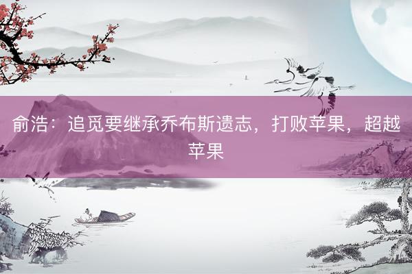俞浩：追觅要继承乔布斯遗志，打败苹果，超越苹果