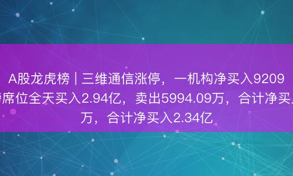 A股龙虎榜 | 三维通信涨停，一机构净买入9209万，上榜席位全天买入2.94亿，卖出5994.09万，合计净买入2.34亿