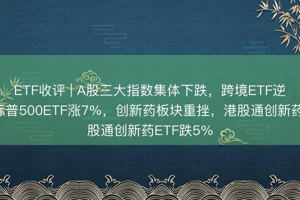 ETF收评 | A股三大指数集体下跌，跨境ETF逆势活跃，标普500ETF涨7%，创新药板块重挫，港股通创新药ETF跌5%