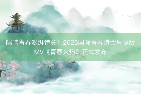 唱响青春澎湃诗意！2026国际青春诗会粤语版MV《青春火焰》正式发布