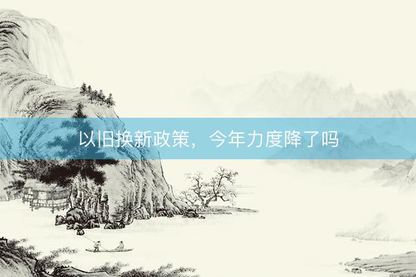 以旧换新政策，今年力度降了吗