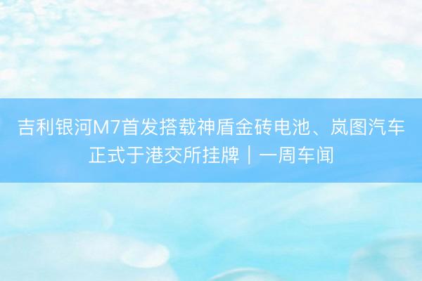 吉利银河M7首发搭载神盾金砖电池、岚图汽车正式于港交所挂牌｜一周车闻