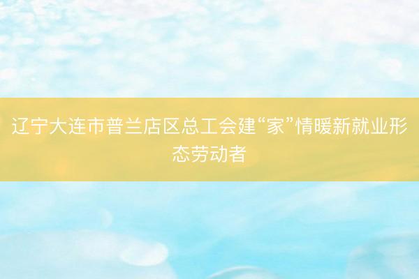 辽宁大连市普兰店区总工会建“家”情暖新就业形态劳动者
