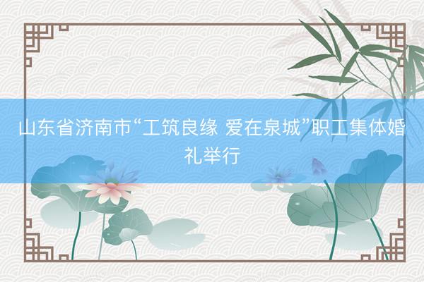 山东省济南市“工筑良缘 爱在泉城”职工集体婚礼举行