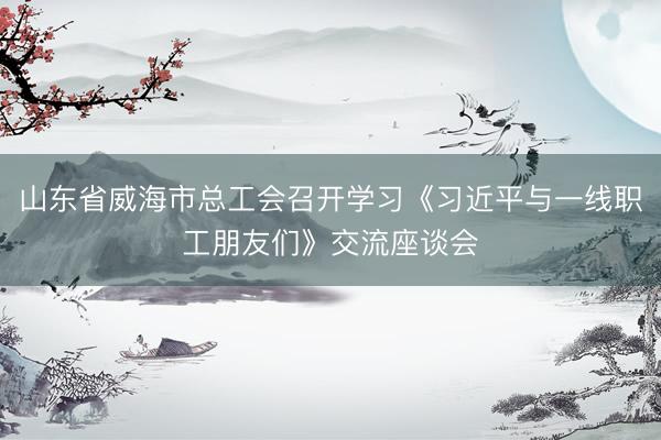 山东省威海市总工会召开学习《习近平与一线职工朋友们》交流座谈会