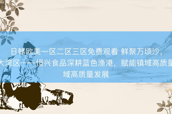 日韩欧美一区二区三区免费观看 鲜聚万顷沙，味满大湾区——恒兴食品深耕蓝色渔港，赋能镇域高质量发展