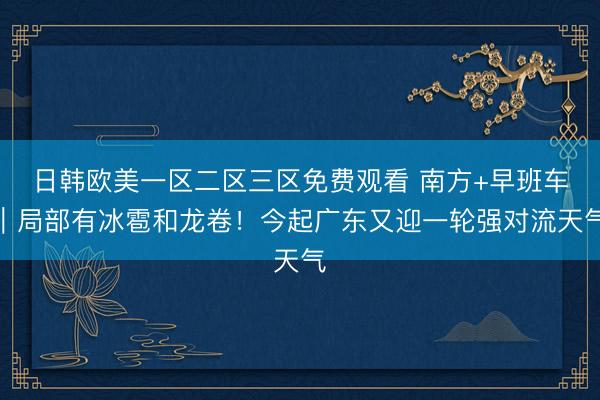 日韩欧美一区二区三区免费观看 南方+早班车｜局部有冰雹和龙卷！今起广东又迎一轮强对流天气
