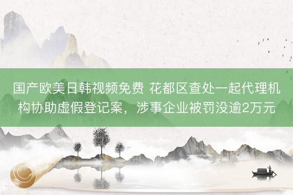 国产欧美日韩视频免费 花都区查处一起代理机构协助虚假登记案,涉事企业被罚没逾2万元