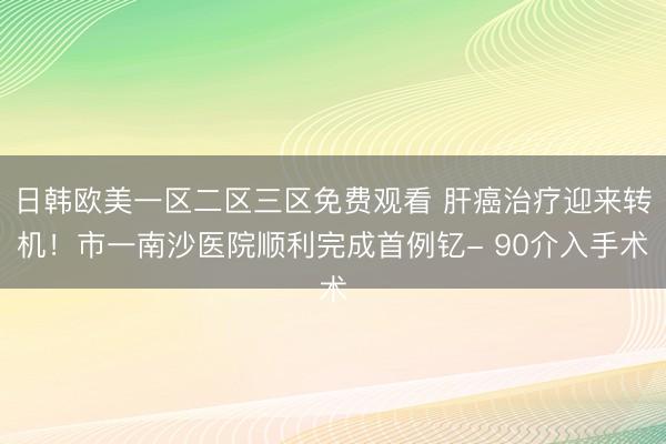 日韩欧美一区二区三区免费观看 肝癌治疗迎来转机！市一南沙医院顺利完成首例钇- 90介入手术