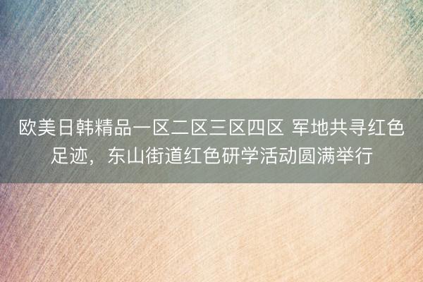 欧美日韩精品一区二区三区四区 军地共寻红色足迹，东山街道红色研学活动圆满举行