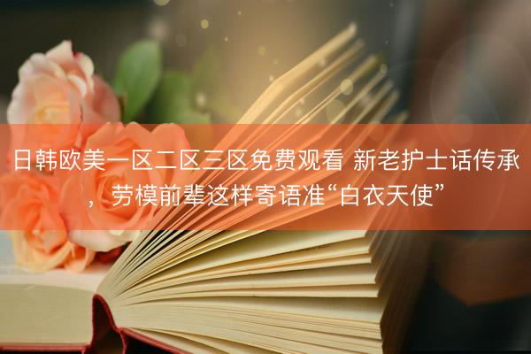 日韩欧美一区二区三区免费观看 新老护士话传承，劳模前辈这样寄语准“白衣天使”