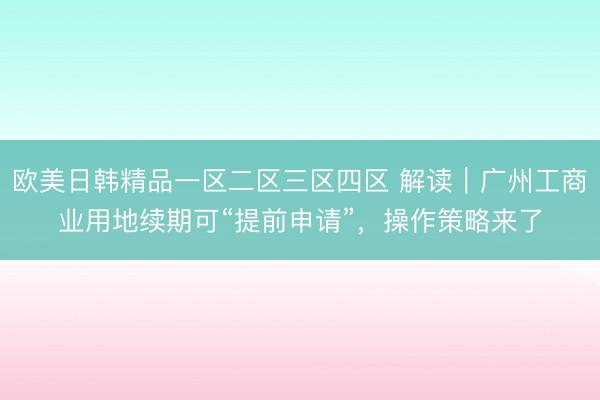 欧美日韩精品一区二区三区四区 解读｜广州工商业用地续期可“提前申请”，操作策略来了
