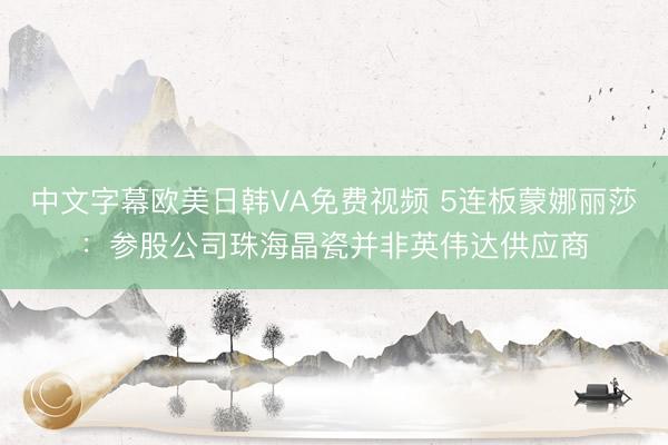 中文字幕欧美日韩VA免费视频 5连板蒙娜丽莎：参股公司珠海晶瓷并非英伟达供应商