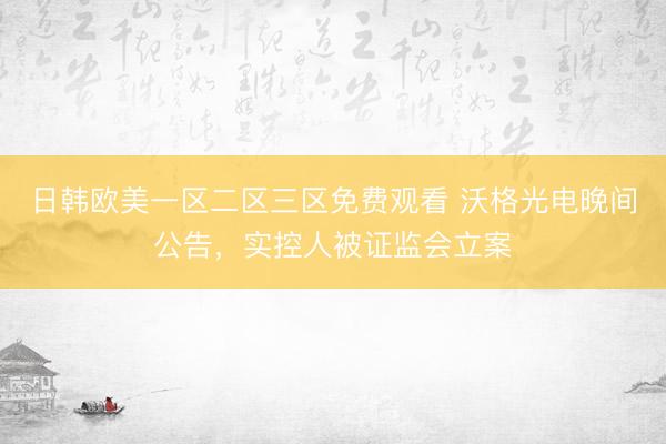 日韩欧美一区二区三区免费观看 沃格光电晚间公告，实控人被证监会立案