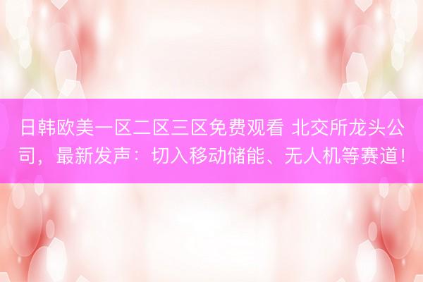日韩欧美一区二区三区免费观看 北交所龙头公司，最新发声：切入移动储能、无人机等赛道！