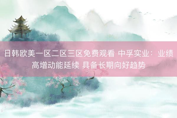 日韩欧美一区二区三区免费观看 中孚实业：业绩高增动能延续 具备长期向好趋势