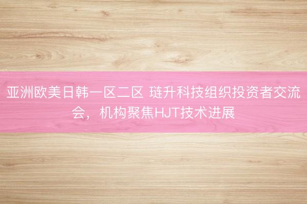 亚洲欧美日韩一区二区 琏升科技组织投资者交流会，机构聚焦HJT技术进展