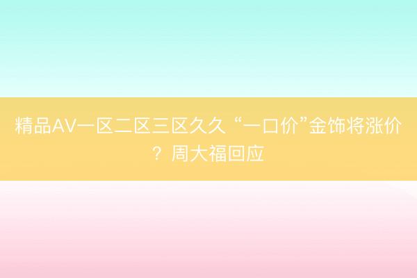 精品AV一区二区三区久久 “一口价”金饰将涨价？周大福回应