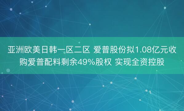 亚洲欧美日韩一区二区 爱普股份拟1.08亿元收购爱普配料剩余49%股权 实现全资控股