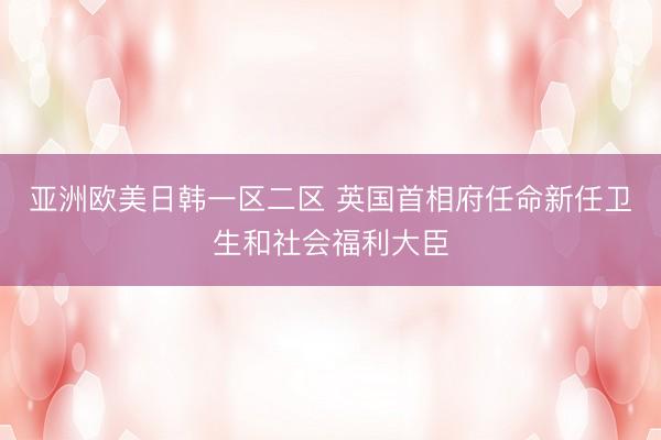 亚洲欧美日韩一区二区 英国首相府任命新任卫生和社会福利大臣