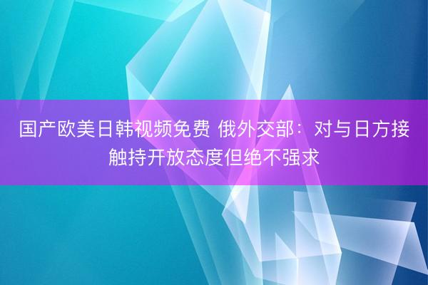 国产欧美日韩视频免费 俄外交部：对与日方接触持开放态度但绝不强求