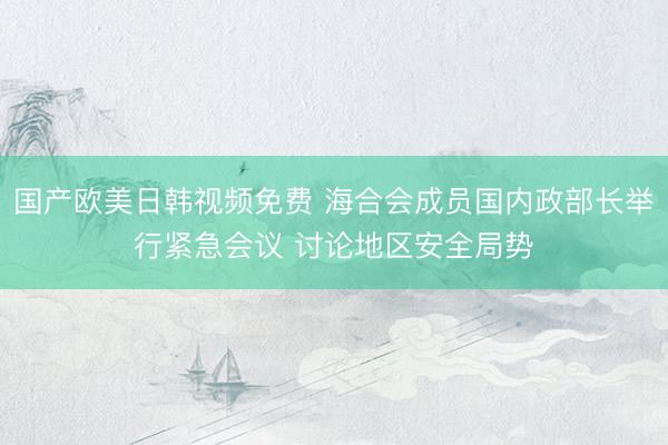 国产欧美日韩视频免费 海合会成员国内政部长举行紧急会议 讨论地区安全局势