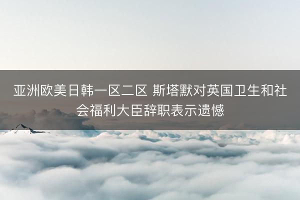 亚洲欧美日韩一区二区 斯塔默对英国卫生和社会福利大臣辞职表示遗憾