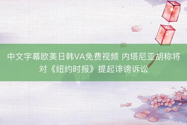 中文字幕欧美日韩VA免费视频 内塔尼亚胡称将对《纽约时报》提起诽谤诉讼